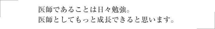 医師であることは日々勉強。医師としてもっと成長できると思います。