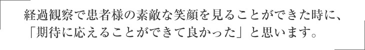 経過観察で患者様の素敵な笑顔を見ることができた時に、 「期待にできることができて良かった」と思います。