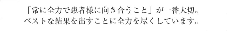 「常に全力で患者様に向き合うこと」が一番大切。 ベストな結果を出すことに全力を尽くしています。