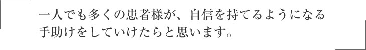 一人でも多くの患者様が、自信を持てるようになる 手助けをしていけたらと思います。