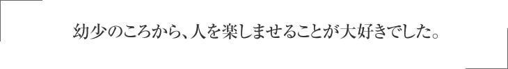 幼少のころから、人を楽しませることが大好きでした。