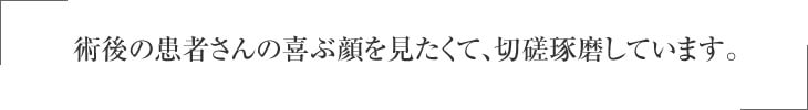 術後の患者さんの喜ぶ顔を見たくて、切磋琢磨しています。