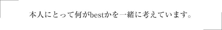 本人にとって何がbestかを一緒に考えています。