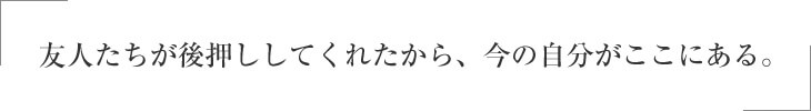 友人たちが後押ししてくれたから、今の自分がここにある。