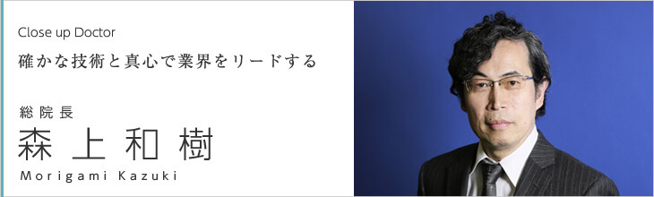 Close up doctor　確かな技術と真心で業界をリードする　総院長 森上 和樹