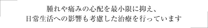 腫れや痛みの心配を最小限に抑え、日常生活への影響も考慮した治療を行っています