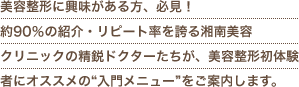 美容整形に興味がある方、必見！約90％の紹介・リピート率を誇る湘南美容クリニックの精鋭ドクターたちが、美容整形初体験者にオススメの“入門メニュー”をご案内します。