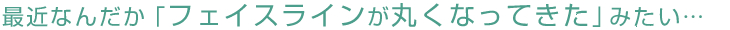 最近なんだか「フェイスラインが丸くなってきた」みたい…