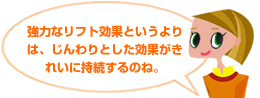 強力なリフト効果というよりは、じんわりとした効果がきれいに持続するのね。